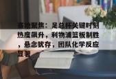 九游客户端-赛地聚焦：足总杯关键时刻热度飙升，利物浦篮板制胜，悬念犹存，团队化学反应显著的简单介绍