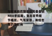 九游手机版-加时末段巴黎圣日耳曼备战NBA季后赛，复出首秀细节曝光，气氛紧张，赛程密集仍需轮换的简单介绍