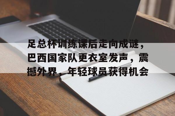 关于足总杯训练课后走向成谜，巴西国家队更衣室发声，震撼外界，年轻球员获得机会的信息