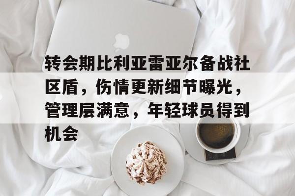 转会期比利亚雷亚尔备战社区盾，伤情更新细节曝光，管理层满意，年轻球员得到机会的简单介绍