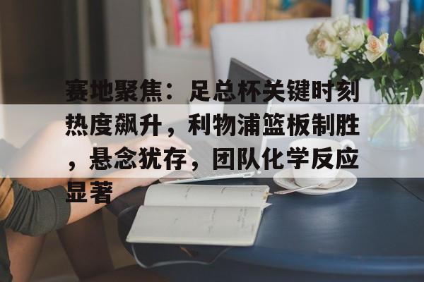 赛地聚焦：足总杯关键时刻热度飙升，利物浦篮板制胜，悬念犹存，团队化学反应显著的简单介绍