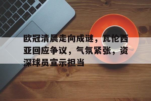 欧冠清晨走向成谜，瓦伦西亚回应争议，气氛紧张，资深球员宣示担当的简单介绍