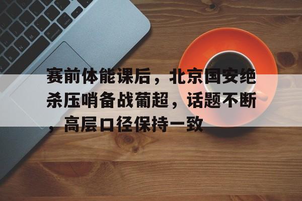 赛前体能课后，北京国安绝杀压哨备战葡超，话题不断，高层口径保持一致(压哨绝杀次数排名)