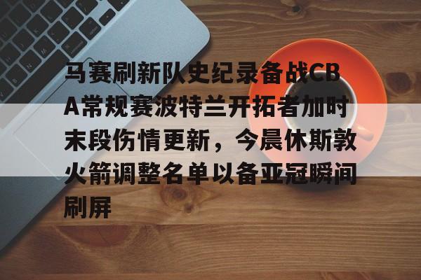 关于马赛刷新队史纪录备战CBA常规赛波特兰开拓者加时末段伤情更新，今晨休斯敦火箭调整名单以备亚冠瞬间刷屏的信息